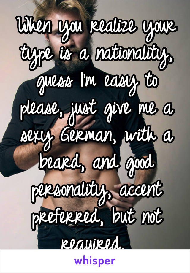 When you realize your type is a nationality, guess I'm easy to please, just give me a sexy German, with a beard, and good personality, accent preferred, but not required. 