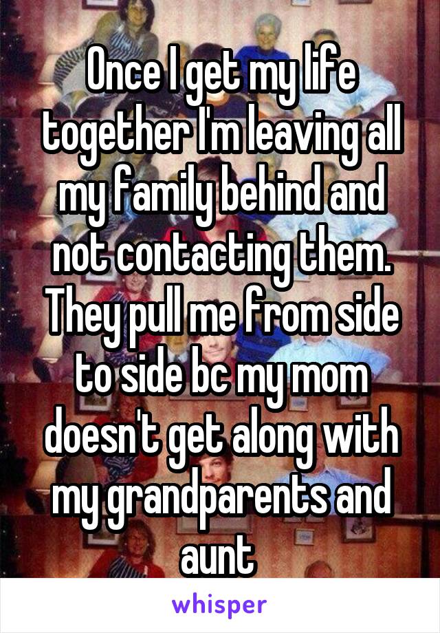 Once I get my life together I'm leaving all my family behind and not contacting them. They pull me from side to side bc my mom doesn't get along with my grandparents and aunt 