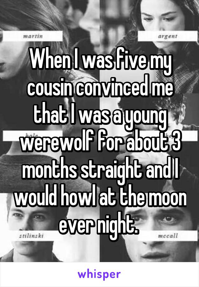 When I was five my cousin convinced me that I was a young werewolf for about 3 months straight and I would howl at the moon ever night. 