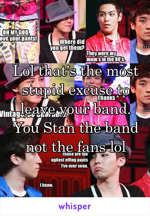 Lol that's the most stupid excuse to leave your band. You Stan the band not the fans lol