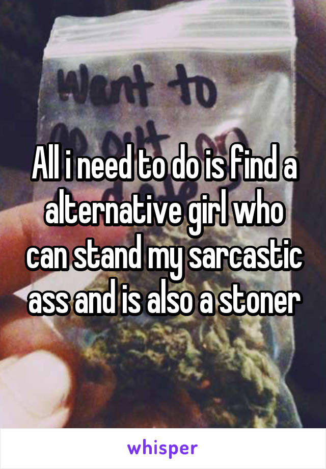 All i need to do is find a alternative girl who can stand my sarcastic ass and is also a stoner