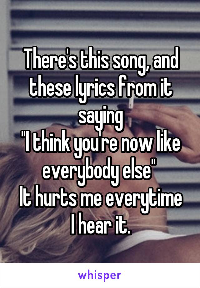 There's this song, and these lyrics from it saying
"I think you're now like everybody else" 
It hurts me everytime I hear it.