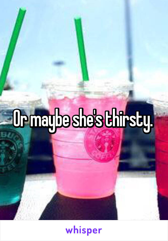 Or maybe she's thirsty. 