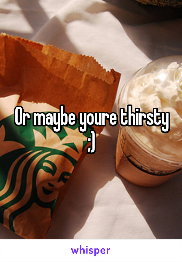 Or maybe youre thirsty ;)