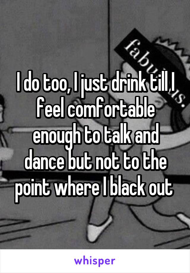 I do too, I just drink till I feel comfortable enough to talk and dance but not to the point where I black out 