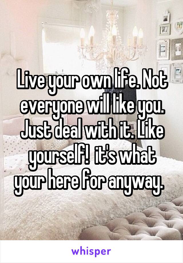 Live your own life. Not everyone will like you. Just deal with it. Like yourself!  it's what your here for anyway.  