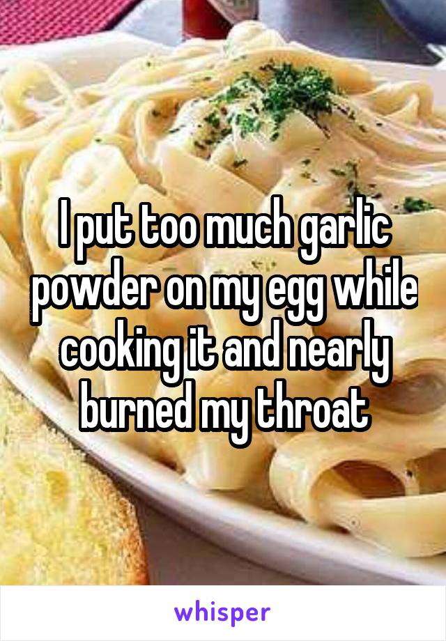 I put too much garlic powder on my egg while cooking it and nearly burned my throat