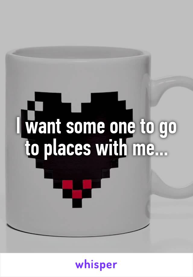 I want some one to go to places with me...