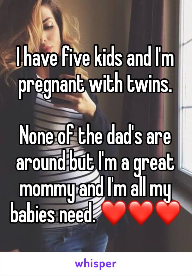 I have five kids and I'm pregnant with twins.

None of the dad's are around but I'm a great mommy and I'm all my babies need. ❤❤❤