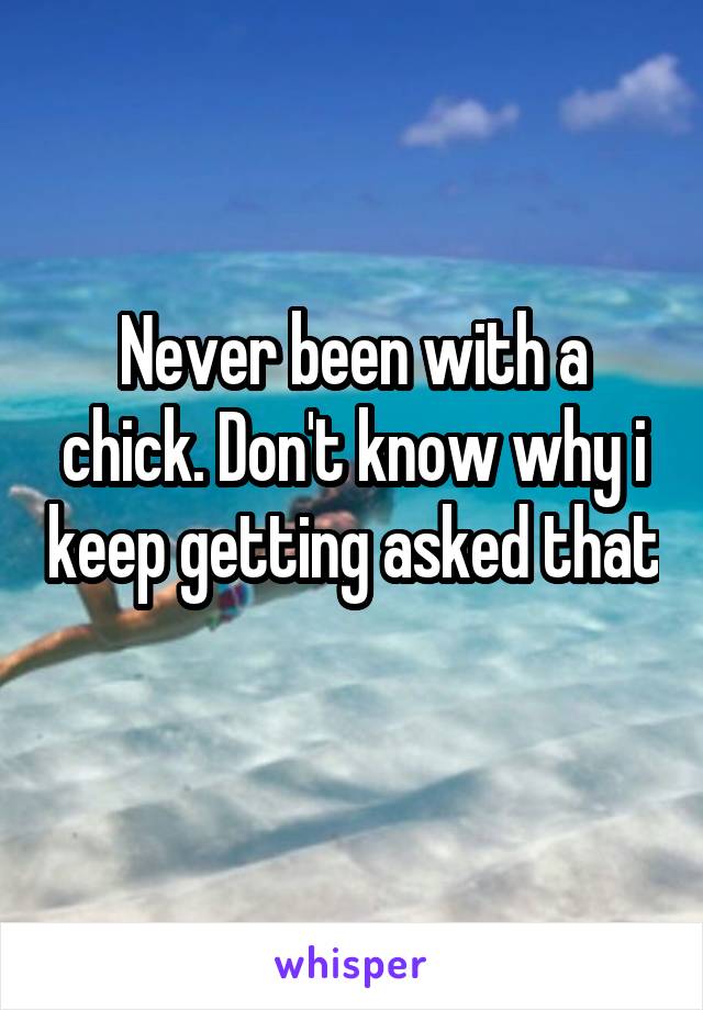 Never been with a chick. Don't know why i keep getting asked that 