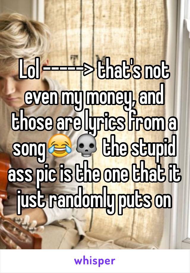 Lol -----> that's not even my money, and those are lyrics from a song😂💀 the stupid ass pic is the one that it just randomly puts on