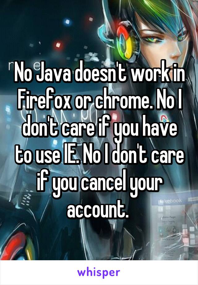 No Java doesn't work in Firefox or chrome. No I don't care if you have to use IE. No I don't care if you cancel your account. 
