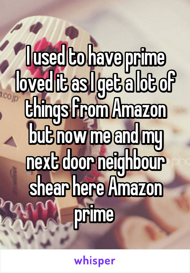 I used to have prime loved it as I get a lot of things from Amazon but now me and my next door neighbour shear here Amazon prime 