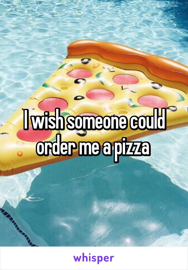 I wish someone could order me a pizza 