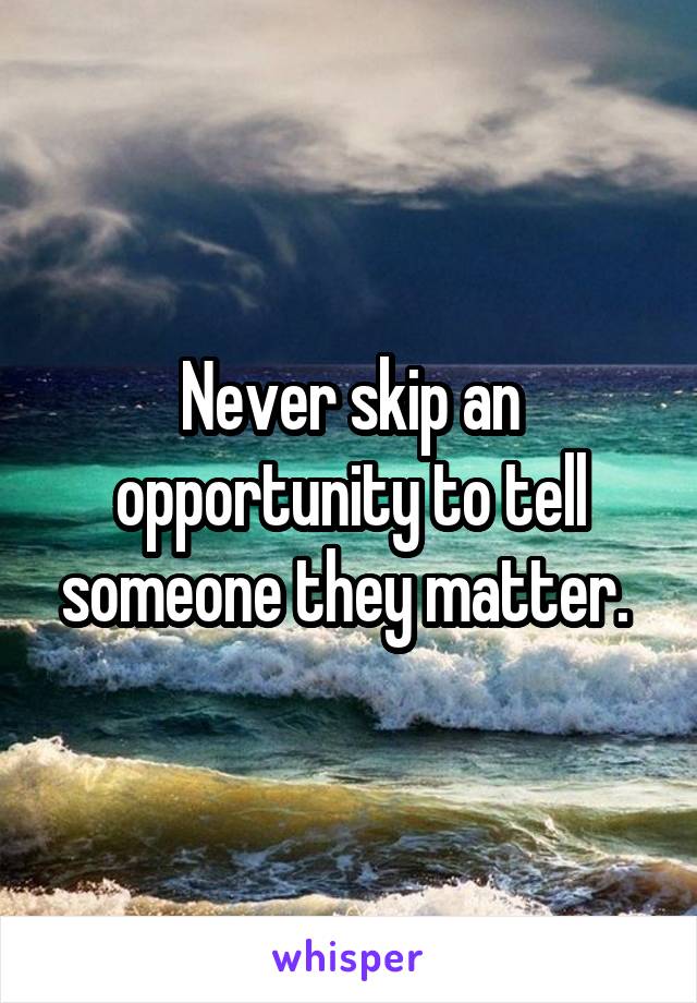 Never skip an opportunity to tell someone they matter. 
