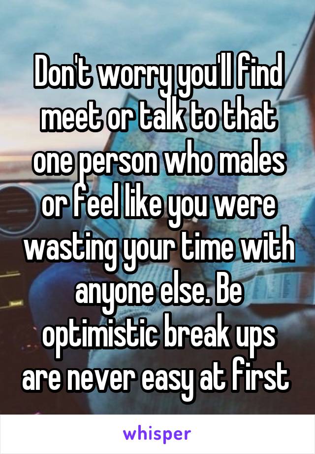 Don't worry you'll find meet or talk to that one person who males or feel like you were wasting your time with anyone else. Be optimistic break ups are never easy at first 