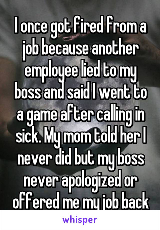 I once got fired from a job because another employee lied to my boss and said I went to a game after calling in sick. My mom told her I never did but my boss never apologized or offered me my job back