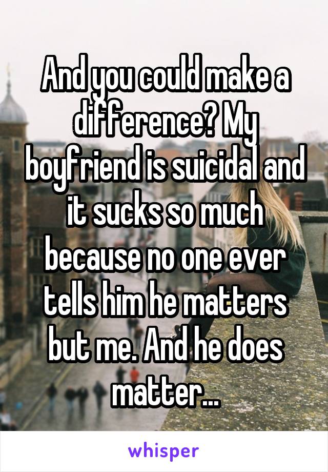 And you could make a difference? My boyfriend is suicidal and it sucks so much because no one ever tells him he matters but me. And he does matter...