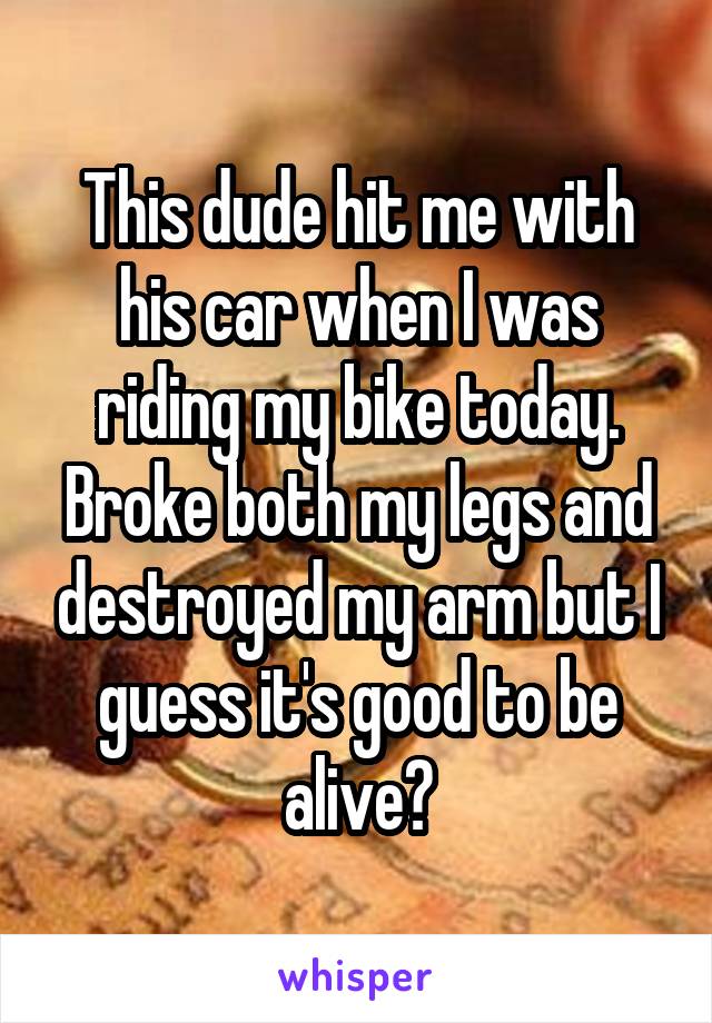 This dude hit me with his car when I was riding my bike today. Broke both my legs and destroyed my arm but I guess it's good to be alive?