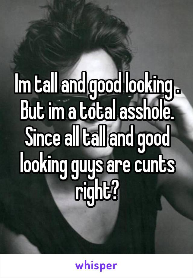 Im tall and good looking . But im a total asshole. Since all tall and good looking guys are cunts right?