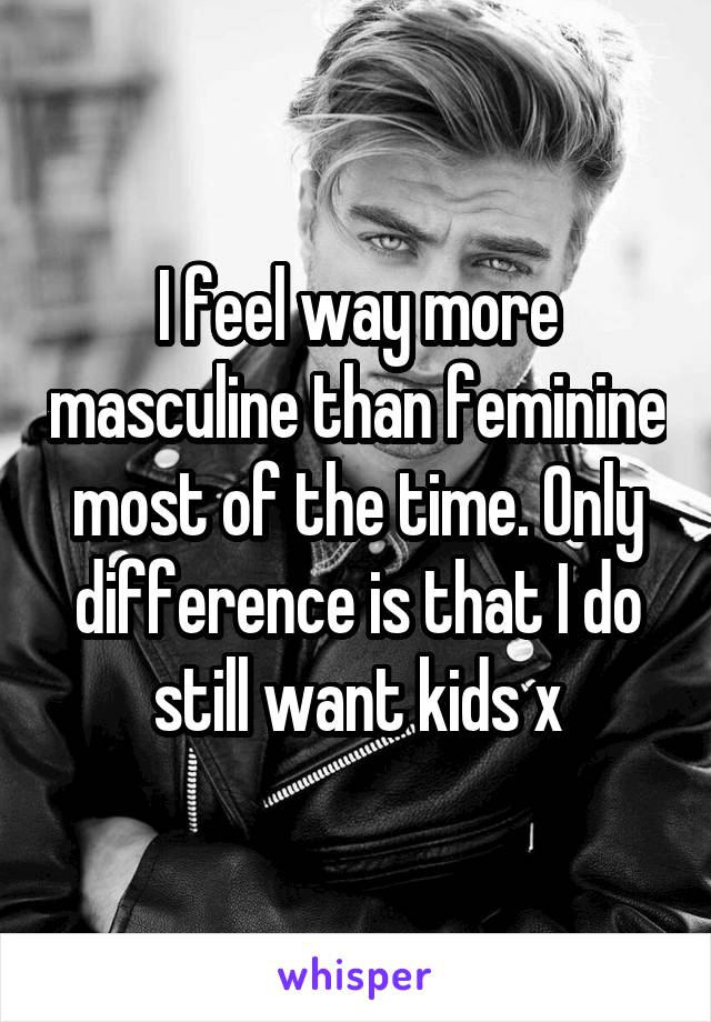 I feel way more masculine than feminine most of the time. Only difference is that I do still want kids x