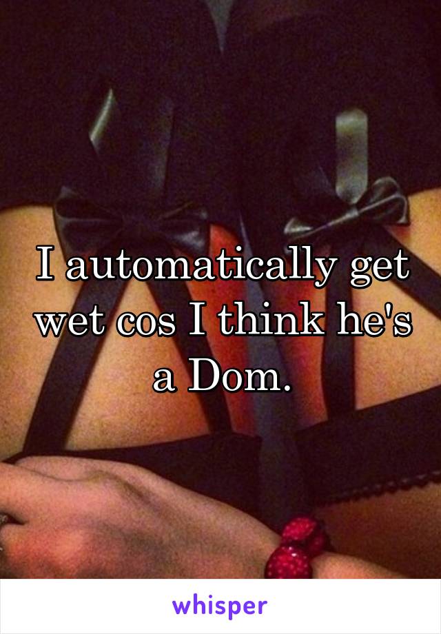I automatically get wet cos I think he's a Dom.