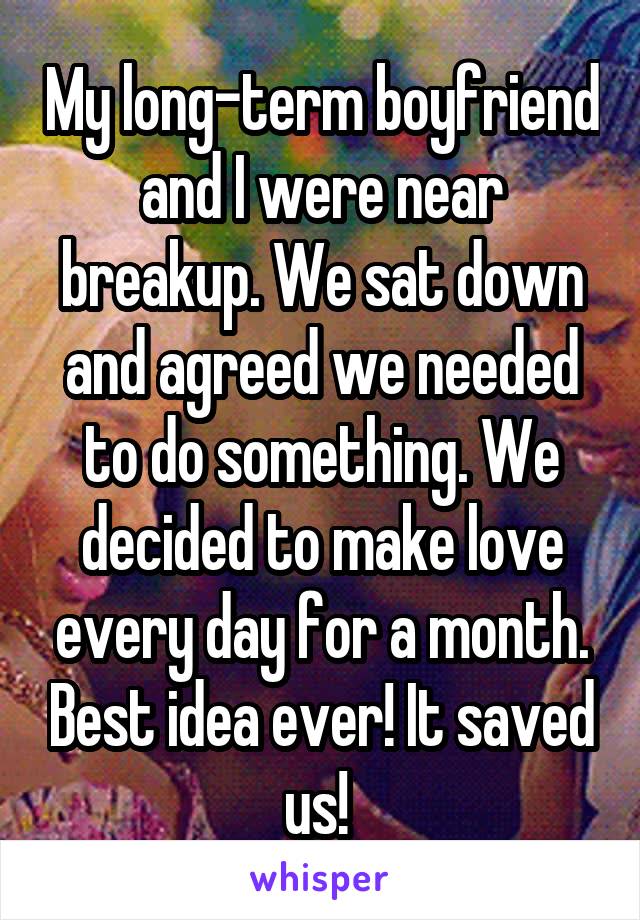 My long-term boyfriend and I were near breakup. We sat down and agreed we needed to do something. We decided to make love every day for a month. Best idea ever! It saved us! 
