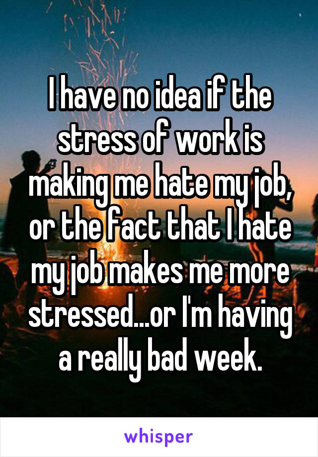 I have no idea if the stress of work is making me hate my job, or the fact that I hate my job makes me more stressed...or I'm having a really bad week.