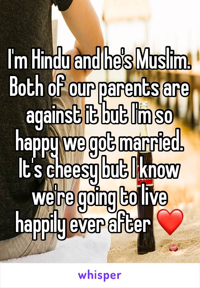 I'm Hindu and he's Muslim. Both of our parents are against it but I'm so happy we got married. It's cheesy but I know we're going to live happily ever after ❤️