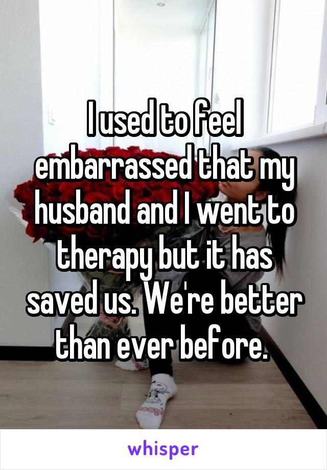 I used to feel embarrassed that my husband and I went to therapy but it has saved us. We're better than ever before. 