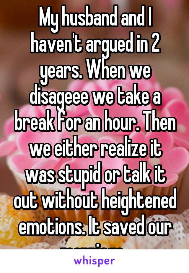 My husband and I haven't argued in 2 years. When we disageee we take a break for an hour. Then we either realize it was stupid or talk it out without heightened emotions. It saved our marriage. 