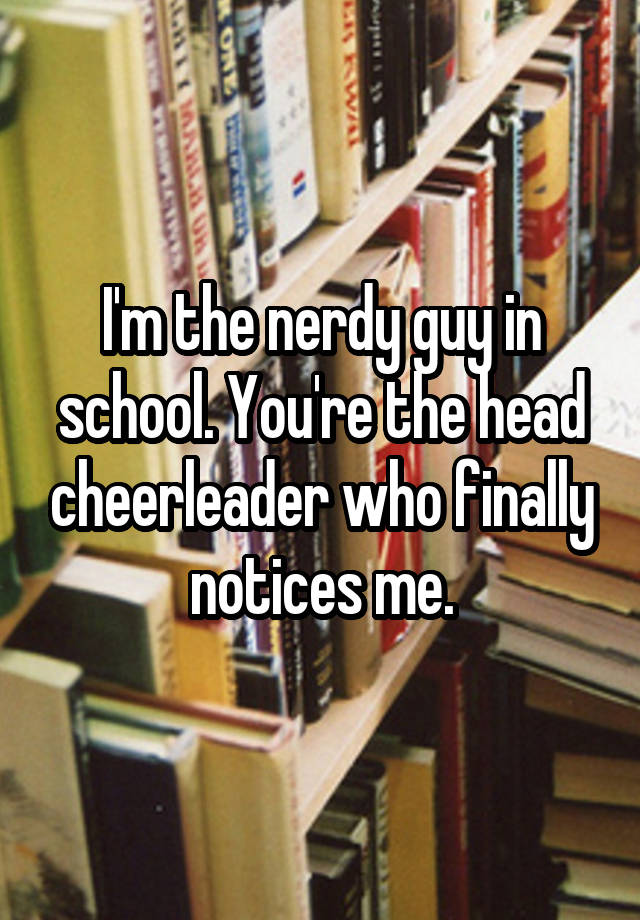 I M The Nerdy Guy In School You Re The Head Cheerleader Who Finally
