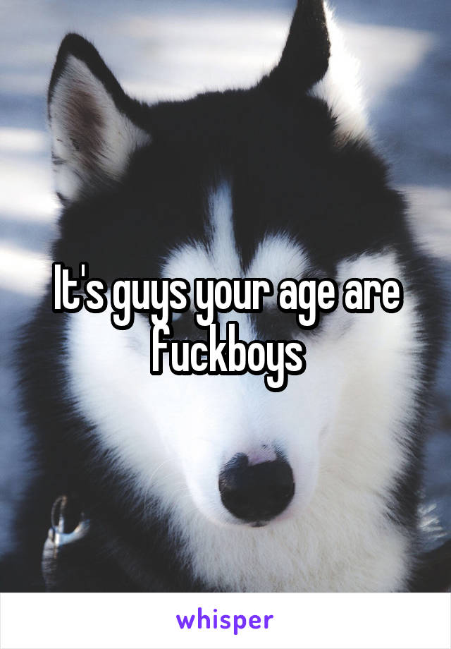 It's guys your age are fuckboys
