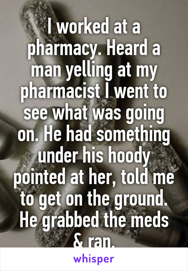 I worked at a pharmacy. Heard a man yelling at my pharmacist I went to see what was going on. He had something under his hoody pointed at her, told me to get on the ground. He grabbed the meds & ran.