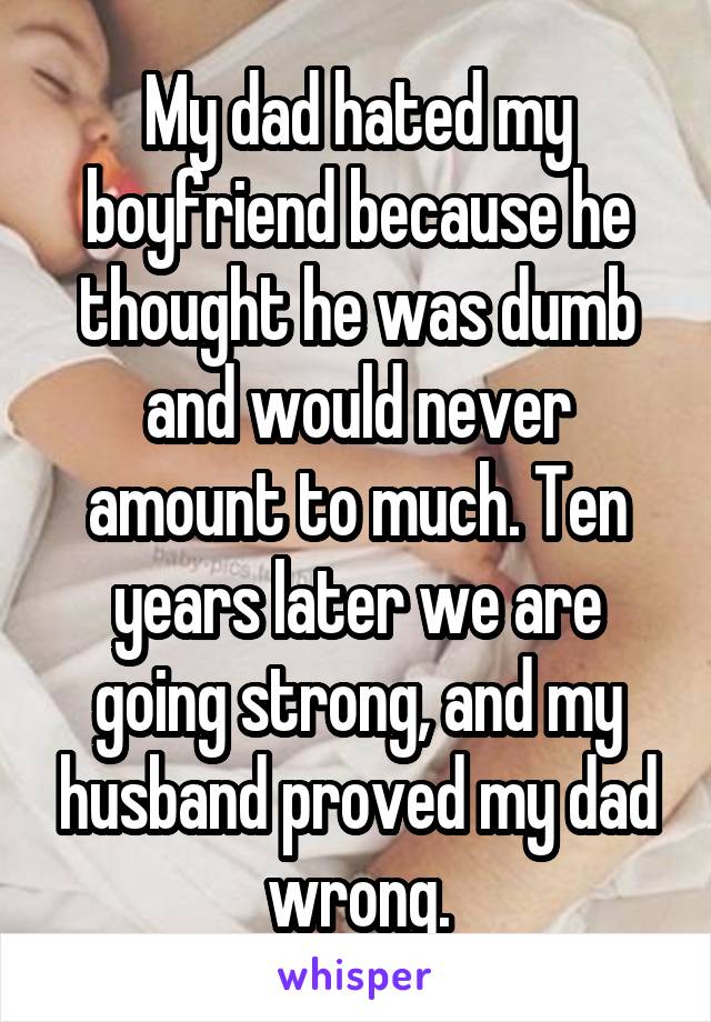 My dad hated my boyfriend because he thought he was dumb and would never amount to much. Ten years later we are going strong, and my husband proved my dad wrong.
