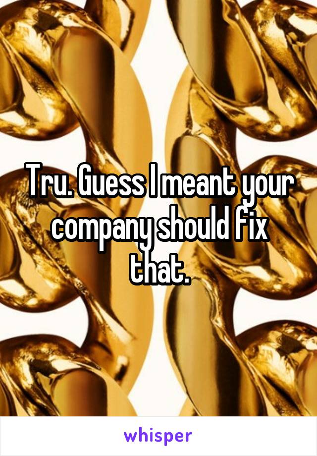 Tru. Guess I meant your company should fix that.