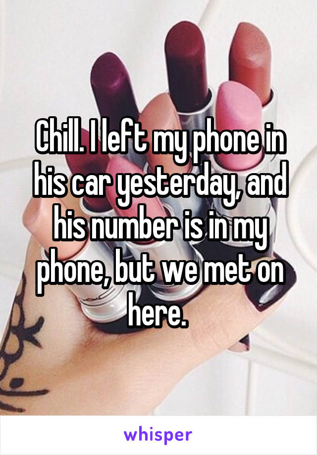 Chill. I left my phone in his car yesterday, and his number is in my phone, but we met on here. 
