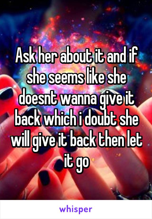 Ask her about it and if she seems like she doesnt wanna give it back which i doubt she will give it back then let it go