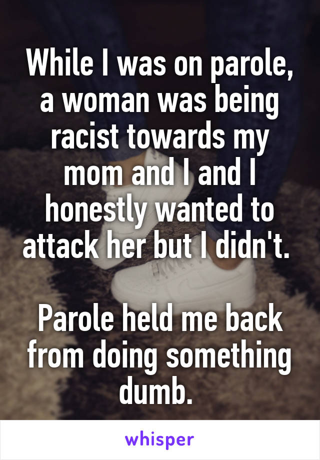 While I was on parole, a woman was being racist towards my mom and I and I honestly wanted to attack her but I didn't. 

Parole held me back from doing something dumb. 
