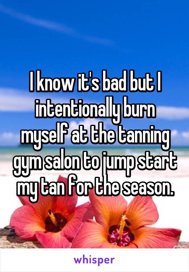 I know it's bad but I intentionally burn myself at the tanning gym salon to jump start my tan for the season.