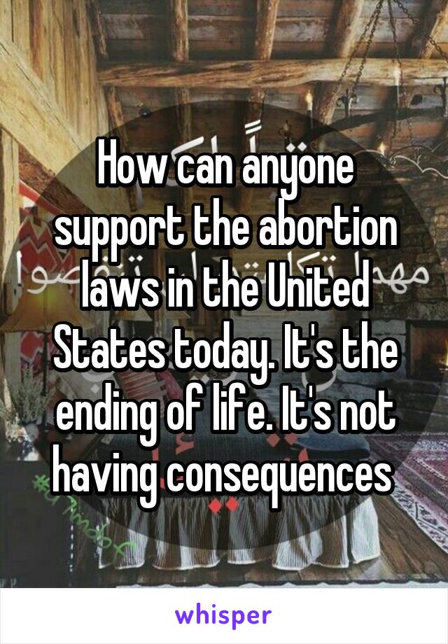 How can anyone support the abortion laws in the United States today. It's the ending of life. It's not having consequences 