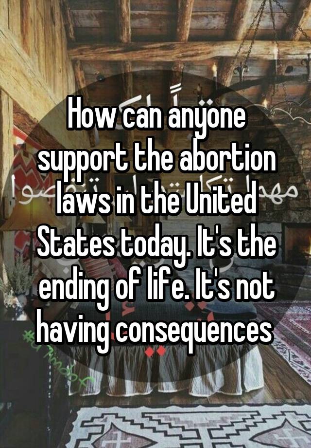 How can anyone support the abortion laws in the United States today. It's the ending of life. It's not having consequences 