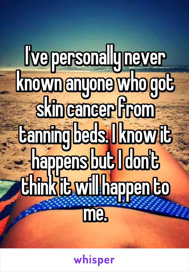 I've personally never known anyone who got skin cancer from tanning beds. I know it happens but I don't think it will happen to me.