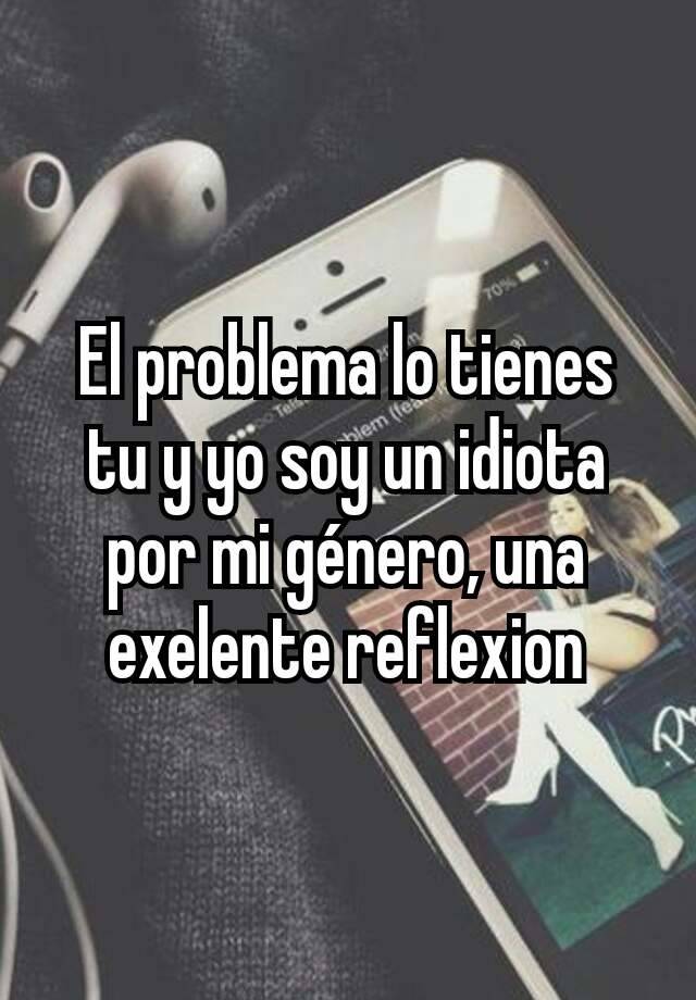 el-problema-lo-tienes-tu-y-yo-soy-un-idiota-por-mi-g-nero-una-exelente