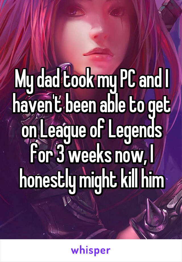 My dad took my PC and I haven't been able to get on League of Legends for 3 weeks now, I honestly might kill him