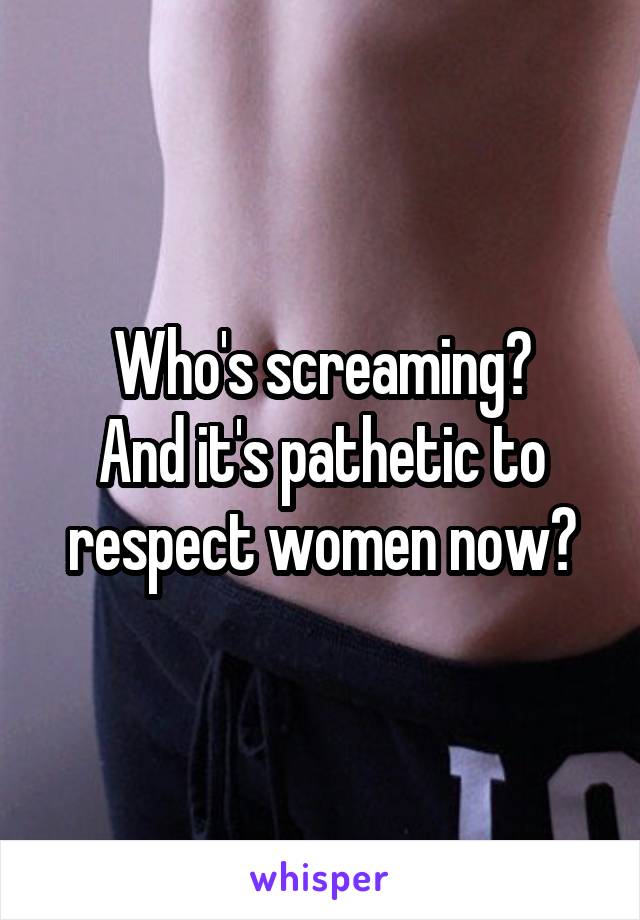 Who's screaming?
And it's pathetic to respect women now?
