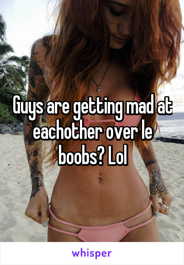 Guys are getting mad at eachother over le boobs? Lol