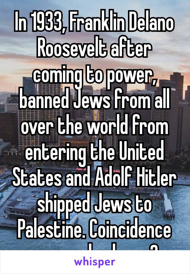 In 1933, Franklin Delano​ Roosevelt after coming to power, banned Jews from all over the world from entering the United States and Adolf Hitler shipped Jews to Palestine. Coincidence or grand scheme?