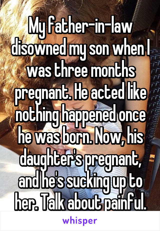 My father-in-law disowned my son when I was three months pregnant. He acted like nothing happened once he was born. Now, his daughter's pregnant, and he's sucking up to her. Talk about painful.