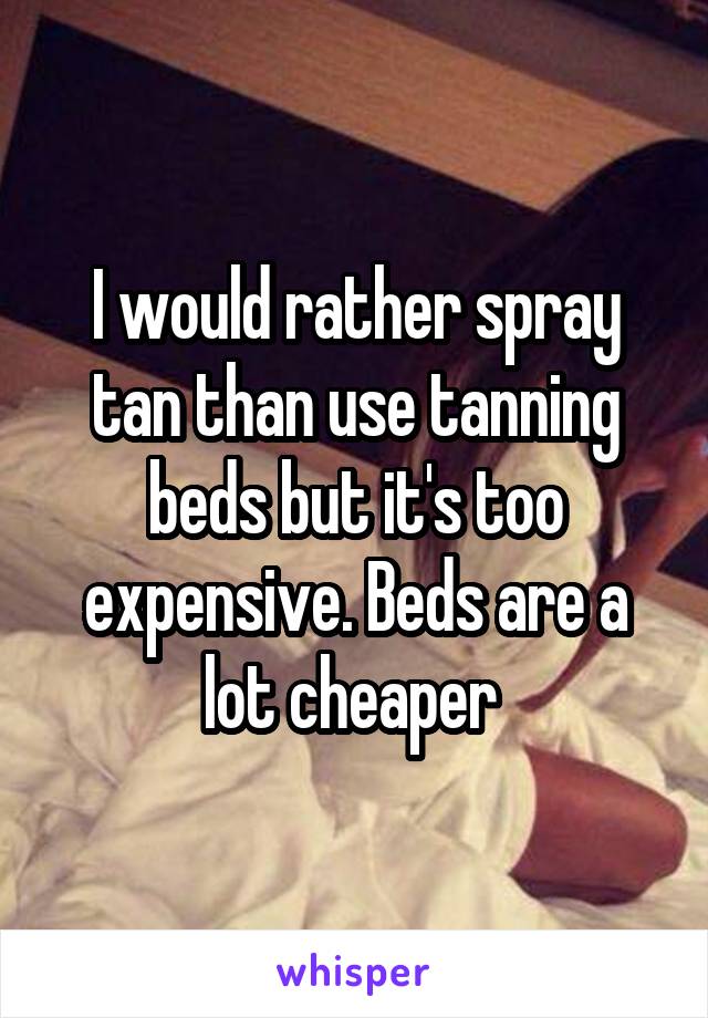 I would rather spray tan than use tanning beds but it's too expensive. Beds are a lot cheaper 